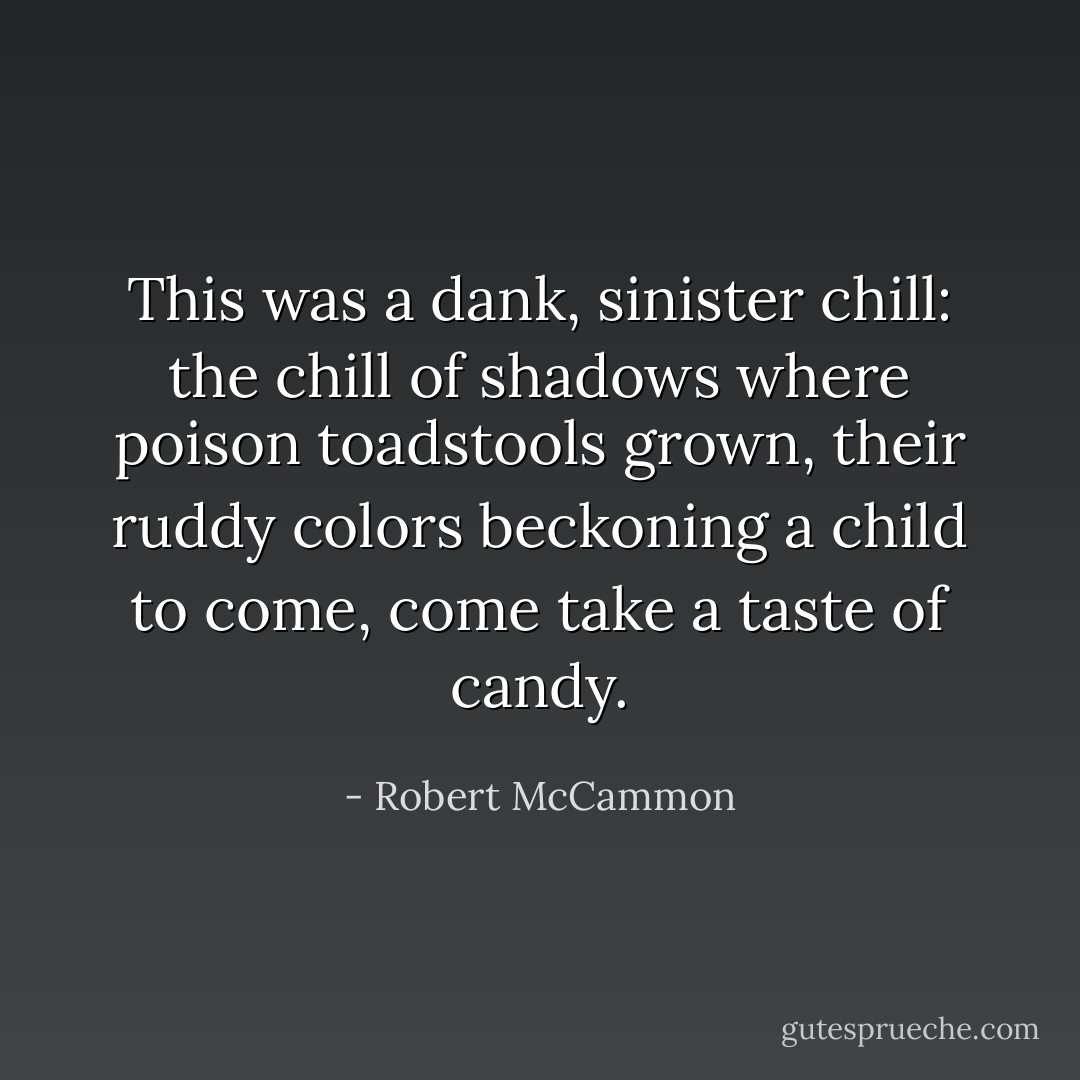 This was a dank, sinister chill: the chill of shadows where poison toadstools grown, their ruddy colors beckoning a child to come, come take a taste of candy. - Robert McCammon