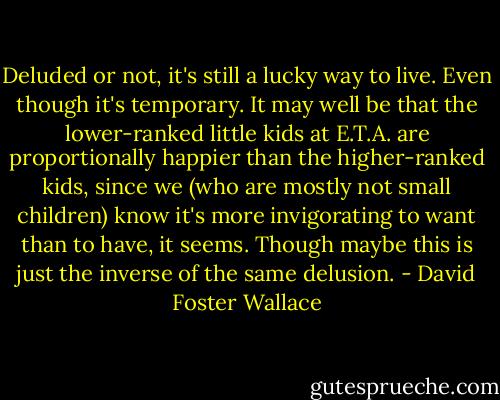 Deluded or not, it's still a lucky way to live. Even though it's temporary. It may well be that the lower-ranked little kids at E.T.A. are proportionally happier than the higher-ranked kids, since we (who are mostly not small children) know it's more invigorating to want than to have, it seems. Though maybe this is just the inverse of the same delusion. - David Foster Wallace