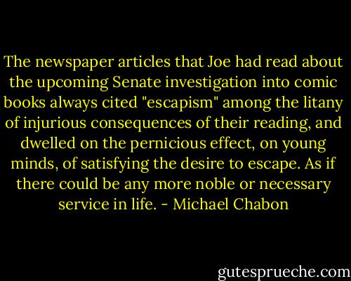 The newspaper articles that Joe had read about the upcoming Senate investigation into comic books always cited "escapism" among the litany of injurious consequences of their reading, and dwelled on the pernicious effect, on young minds, of satisfying the desire to escape. As if there could be any more noble or necessary service in life. - Michael Chabon