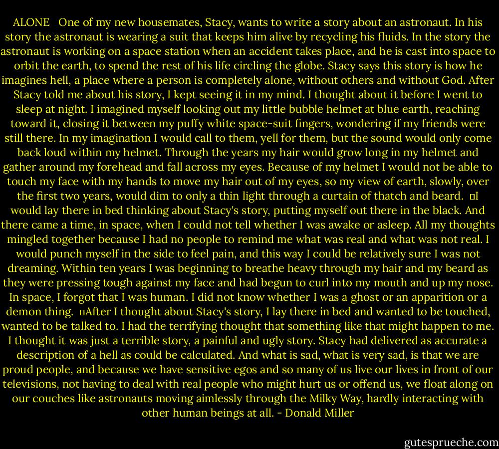 ALONE <br /><br />One of my new housemates, Stacy, wants to write a story about an astronaut. In his story the astronaut is wearing a suit that keeps him alive by recycling his fluids. In the story the astronaut is working on a space station when an accident takes place, and he is cast into space to orbit the earth, to spend the rest of his life circling the globe. Stacy says this story is how he imagines hell, a place where a person is completely alone, without others and without God. After Stacy told me about his story, I kept seeing it in my mind. I thought about it before I went to sleep at night. I imagined myself looking out my little bubble helmet at blue earth, reaching toward it, closing it between my puffy white space-suit fingers, wondering if my friends were still there. In my imagination I would call to them, yell for them, but the sound would only come back loud within my helmet. Through the years my hair would grow long in my helmet and gather around my forehead and fall across my eyes. Because of my helmet I would not be able to touch my face with my hands to move my hair out of my eyes, so my view of earth, slowly, over the first two years, would dim to only a thin light through a curtain of thatch and beard. <br />	I would lay there in bed thinking about Stacy's story, putting myself out there in the black. And there came a time, in space, when I could not tell whether I was awake or asleep. All my thoughts mingled together because I had no people to remind me what was real and what was not real. I would punch myself in the side to feel pain, and this way I could be relatively sure I was not dreaming. Within ten years I was beginning to breathe heavy through my hair and my beard as they were pressing tough against my face and had begun to curl into my mouth and up my nose. In space, I forgot that I was human. I did not know whether I was a ghost or an apparition or a demon thing. <br />	After I thought about Stacy's story, I lay there in bed and wanted to be touched, wanted to be talked to. I had the terrifying thought that something like that might happen to me. I thought it was just a terrible story, a painful and ugly story. Stacy had delivered as accurate a description of a hell as could be calculated. And what is sad, what is very sad, is that we are proud people, and because we have sensitive egos and so many of us live our lives in front of our televisions, not having to deal with real people who might hurt us or offend us, we float along on our couches like astronauts moving aimlessly through the Milky Way, hardly interacting with other human beings at all. - Donald Miller