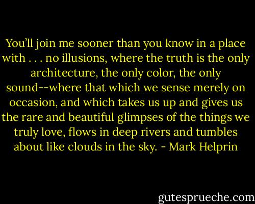 You’ll join me sooner than you know in a place with . . . no illusions, where the truth is the only architecture, the only color, the only sound--where that which we sense merely on occasion, and which takes us up and gives us the rare and beautiful glimpses of the things we truly love, flows in deep rivers and tumbles about like clouds in the sky. - Mark Helprin