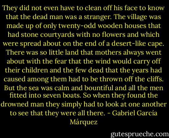 They did not even have to clean off his face to know that the dead man was a stranger. The village was made up of only twenty-odd wooden houses that had stone courtyards with no flowers and which were spread about on the end of a desert-like cape. There was so little land that mothers always went about with the fear that the wind would carry off their children and the few dead that the years had caused among them had to be thrown off the cliffs. But the sea was calm and bountiful and all the men fitted into seven boats. So when they found the drowned man they simply had to look at one another to see that they were all there. - Gabriel García Márquez