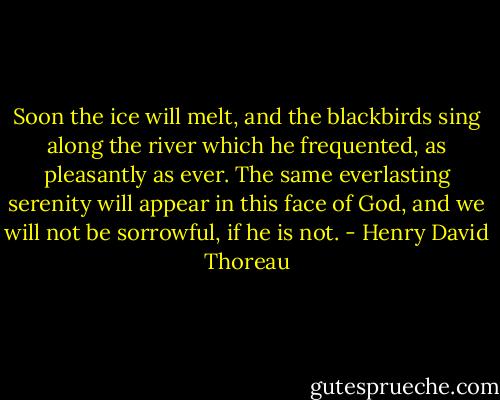 Soon the ice will melt, and the blackbirds sing along the river which he frequented, as pleasantly as ever. The same everlasting serenity will appear in this face of God, and we will not be sorrowful, if he is not. - Henry David Thoreau