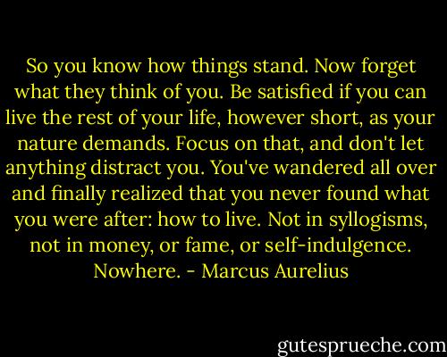 So you know how things stand. Now forget what they think of you. Be satisfied if you can live the rest of your life, however short, as your nature demands. Focus on that, and don't let anything distract you. You've wandered all over and finally realized that you never found what you were after: how to live. Not in syllogisms, not in money, or fame, or self-indulgence. Nowhere. - Marcus Aurelius