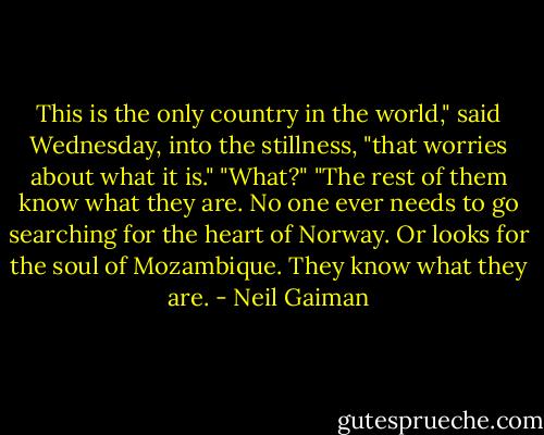 This is the only country in the world," said Wednesday, into the stillness, "that worries about what it is."<br />"What?"<br />"The rest of them know what they are. No one ever needs to go searching for the heart of Norway. Or looks for the soul of Mozambique. They know what they are. - Neil Gaiman
