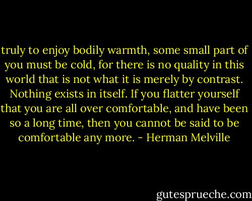 truly to enjoy bodily warmth, some small part of you must be cold, for there is no quality in this world that is not what it is merely by contrast. Nothing exists in itself. If you flatter yourself that you are all over comfortable, and have been so a long time, then you cannot be said to be comfortable any more. - Herman Melville