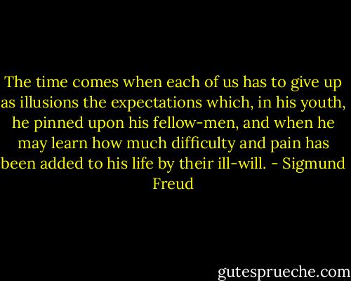 The time comes when each of us has to give up as illusions the expectations which, in his youth, he pinned upon his fellow-men, and when he may learn how much difficulty and pain has been added to his life by their ill-will. - Sigmund Freud