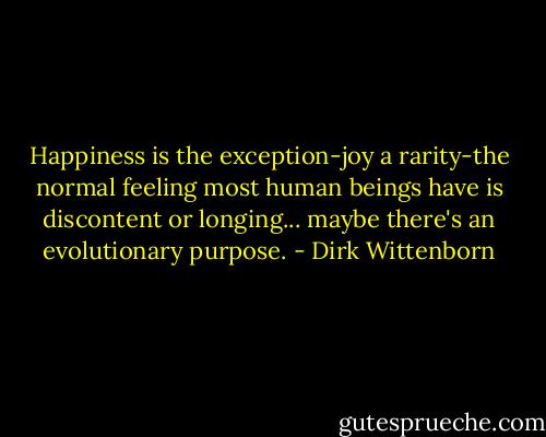 Happiness is the exception-joy a rarity-the normal feeling most human beings have is discontent or longing... maybe there's an evolutionary purpose. - Dirk Wittenborn