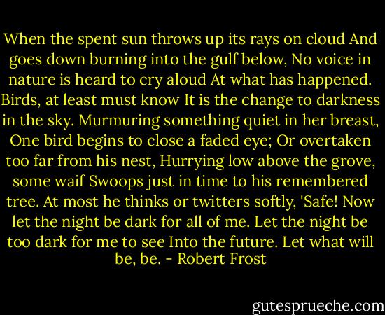 When the spent sun throws up its rays on cloud<br />And goes down burning into the gulf below,<br />No voice in nature is heard to cry aloud<br />At what has happened. Birds, at least must know<br />It is the change to darkness in the sky.<br />Murmuring something quiet in her breast,<br />One bird begins to close a faded eye;<br />Or overtaken too far from his nest,<br />Hurrying low above the grove, some waif<br />Swoops just in time to his remembered tree.<br />At most he thinks or twitters softly, 'Safe!<br />Now let the night be dark for all of me.<br />Let the night be too dark for me to see<br />Into the future. Let what will be, be. - Robert Frost