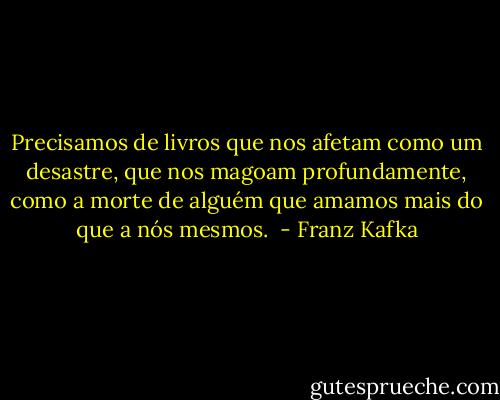 Precisamos de livros que nos afetam como um desastre, que nos magoam profundamente, como a morte de alguém que amamos mais do que a nós mesmos.  - Franz Kafka