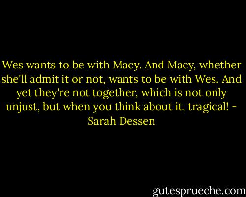 Wes wants to be with Macy. And Macy, whether she'll admit it or not, wants to be with Wes. And yet they're not together, which is not only unjust, but when you think about it, tragical! - Sarah Dessen