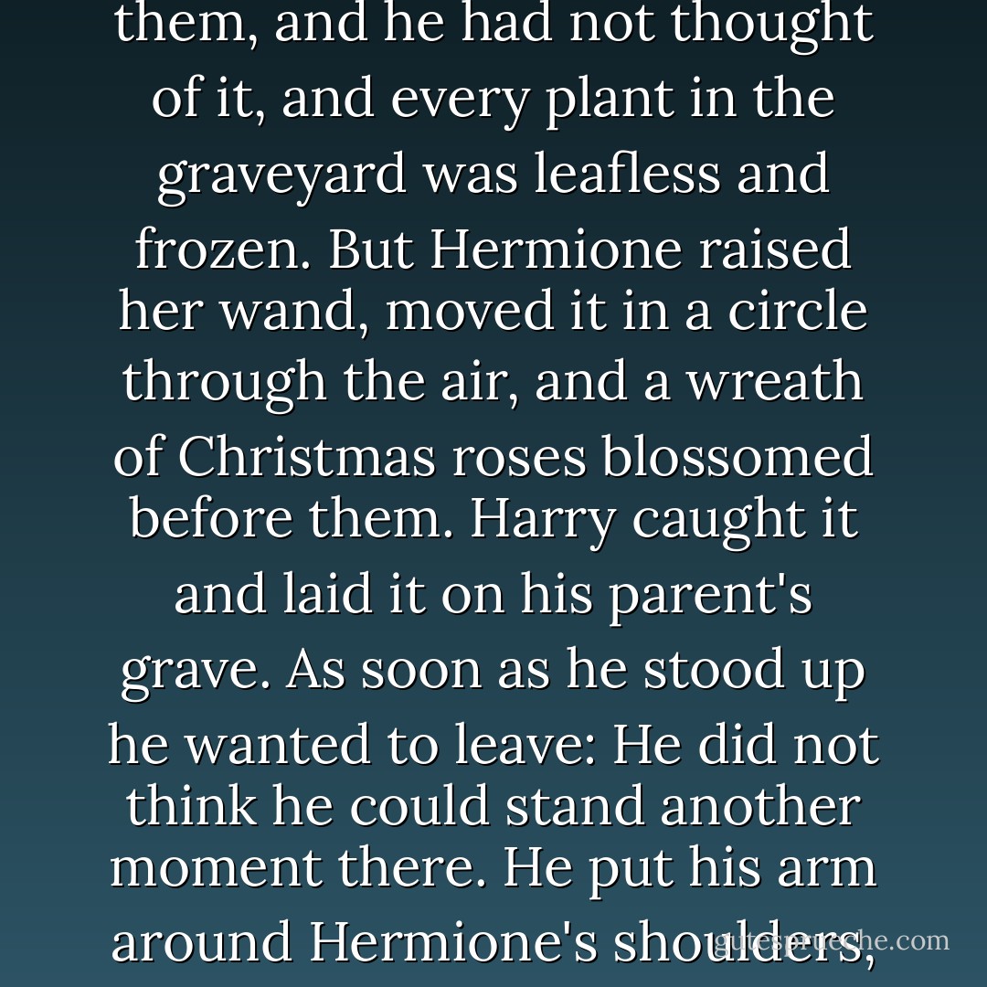 Hermione had taken his hand again and was gripping it tightly. He could not look at her, but returned the pressure, now taking deep, sharp gulps of the night air, trying to steady himself, trying to regain control. He should have brought something to give them, and he had not thought of it, and every plant in the graveyard was leafless and frozen. But Hermione raised her wand, moved it in a circle through the air, and a wreath of Christmas roses blossomed before them. Harry caught it and laid it on his parent's grave.<br />As soon as he stood up he wanted to leave: He did not think he could stand another moment there. He put his arm around Hermione's shoulders, and she put hers around his waist, and they turned in silence and walked away through the snow, past Dumbledore's mother and sister, back toward the dark church and the out-of-sight kissing gate. - J.K. Rowling