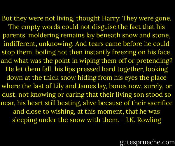 But they were not living, thought Harry: They were gone. The empty words could not disguise the fact that his parents' moldering remains lay beneath snow and stone, indifferent, unknowing. And tears came before he could stop them, boiling hot then instantly freezing on his face, and what was the point in wiping them off or pretending? He let them fall, his lips pressed hard together, looking down at the thick snow hiding from his eyes the place where the last of Lily and James lay, bones now, surely, or dust, not knowing or caring that their living son stood so near, his heart still beating, alive because of their sacrifice and close to wishing, at this moment, that he was sleeping under the snow with them. - J.K. Rowling