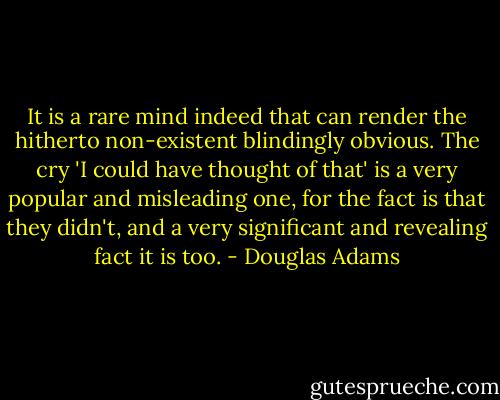 It is a rare mind indeed that can render the hitherto non-existent blindingly obvious. The cry 'I could have thought of that' is a very popular and misleading one, for the fact is that they didn't, and a very significant and revealing fact it is too. - Douglas Adams