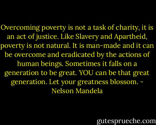 Overcoming poverty is not a task of charity, it is an act of justice. Like Slavery and Apartheid, poverty is not natural. It is man-made and it can be overcome and eradicated by the actions of human beings. Sometimes it falls on a generation to be great. YOU can be that great generation. Let your greatness blossom. - Nelson Mandela