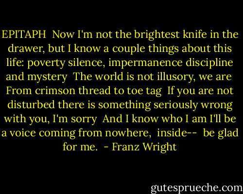 EPITAPH<br /><br />Now I'm not the brightest<br />knife in the drawer, but<br />I know a couple things<br />about this life: poverty<br />silence, impermanence<br />discipline and mystery<br /><br />The world is not illusory, we are<br /><br />From crimson thread to toe tag<br /><br />If you are not disturbed<br />there is something seriously wrong with you, I'm sorry<br /><br />And I know who I am<br />I'll be a voice<br />coming from nowhere,<br /><br />inside--<br /><br />be glad for me.<br /> - Franz Wright