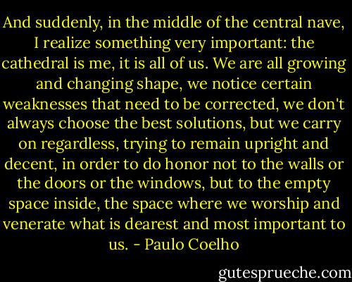 And suddenly, in the middle of the central nave, I realize something very important: the cathedral is me, it is all of us. We are all growing and changing shape, we notice certain weaknesses that need to be corrected, we don't always choose the best solutions, but we carry on regardless, trying to remain upright and decent, in order to do honor not to the walls or the doors or the windows, but to the empty space inside, the space where we worship and venerate what is dearest and most important to us. - Paulo Coelho