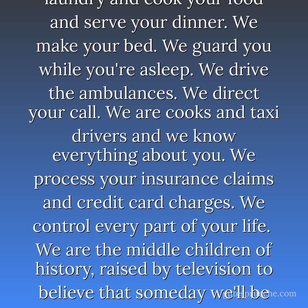 Remember this. The people you're trying to step on, we're everyone you depend on. We're the people who do your laundry and cook your food and serve your dinner. We make your bed. We guard you while you're asleep. We drive the ambulances. We direct your call. We are cooks and taxi drivers and we know everything about you. We process your insurance claims and credit card charges. We control every part of your life.<br /><br />We are the middle children of history, raised by television to believe that someday we'll be millionaires and movie stars and rock stars, but we won't. And we're just learning this fact. So don't fuck with us. - Chuck Palahniuk