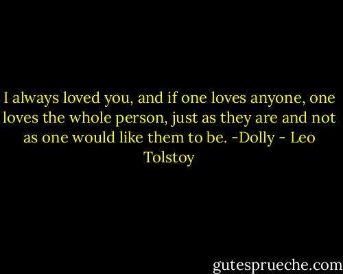 I always loved you, and if one loves anyone, one loves the whole person, just as they are and not as one would like them to be. -Dolly - Leo Tolstoy