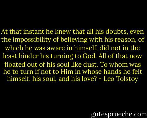 At that instant he knew that all his doubts, even the impossibility of believing with his reason, of which he was aware in himself, did not in the least hinder his turning to God. All of that now floated out of his soul like dust. To whom was he to turn if not to Him in whose hands he felt himself, his soul, and his love? - Leo Tolstoy