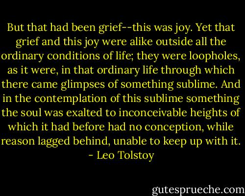 But that had been grief--this was joy. Yet that grief and this joy were alike outside all the ordinary conditions of life; they were loopholes, as it were, in that ordinary life through which there came glimpses of something sublime. And in the contemplation of this sublime something the soul was exalted to inconceivable heights of which it had before had no conception, while reason lagged behind, unable to keep up with it. - Leo Tolstoy