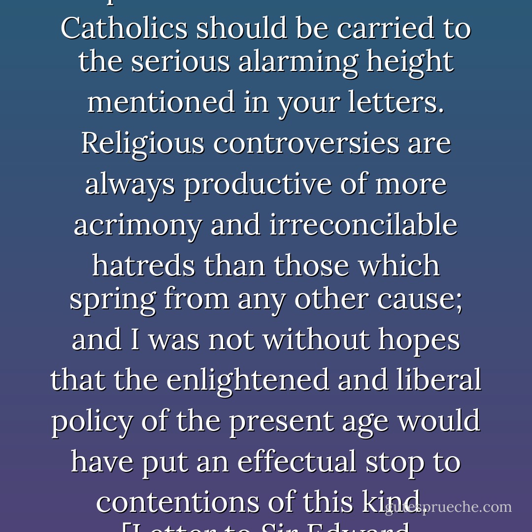I regret exceedingly that the disputes between the protestants and Roman Catholics should be carried to the serious alarming height mentioned in your letters. <b>Religious controversies are always productive of more acrimony and irreconcilable hatreds than those which spring from any other cause</b>; and I was not without hopes that the enlightened and liberal policy of the present age would have put an effectual stop to contentions of this kind.<br /><br />[<i>Letter to Sir Edward Newenham, 22 June 1792</i>] - George Washington