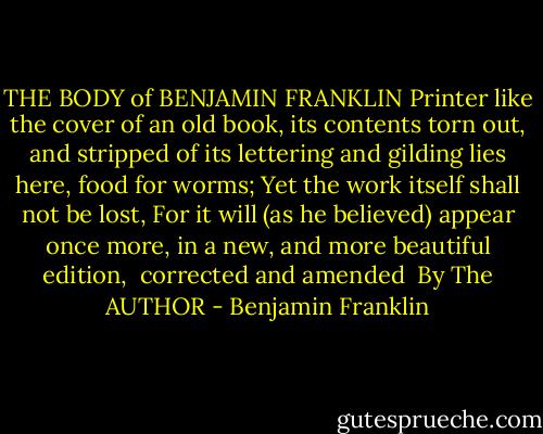 THE BODY<br />of<br />BENJAMIN FRANKLIN<br />Printer<br />like the cover of an old book,<br />its contents torn out,<br />and stripped of its lettering and gilding lies here, food for worms;<br />Yet the work itself shall not be lost,<br />For it will (as he believed) appear once more,<br />in a new,<br />and more beautiful edition, <br />corrected and amended <br />By The AUTHOR - Benjamin Franklin