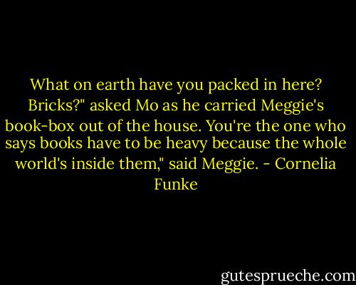 What on earth have you packed in here? Bricks?" asked Mo as he carried Meggie's book-box out of the house.<br />You're the one who says books have to be heavy because the whole world's inside them," said Meggie. - Cornelia Funke
