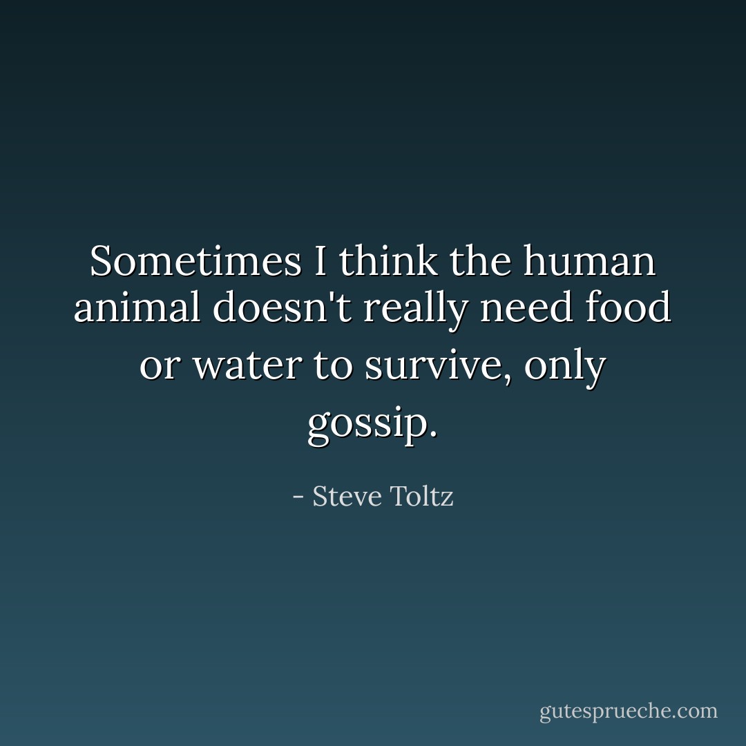 Sometimes I think the human animal doesn't really need food or water to survive, only gossip. - Steve Toltz