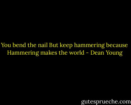 You bend the nail<br />But keep hammering because<br />Hammering makes the world - Dean Young