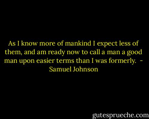As I know more of mankind I expect less of them, and am ready now to call a man a good man upon easier terms than I was formerly.  - Samuel Johnson