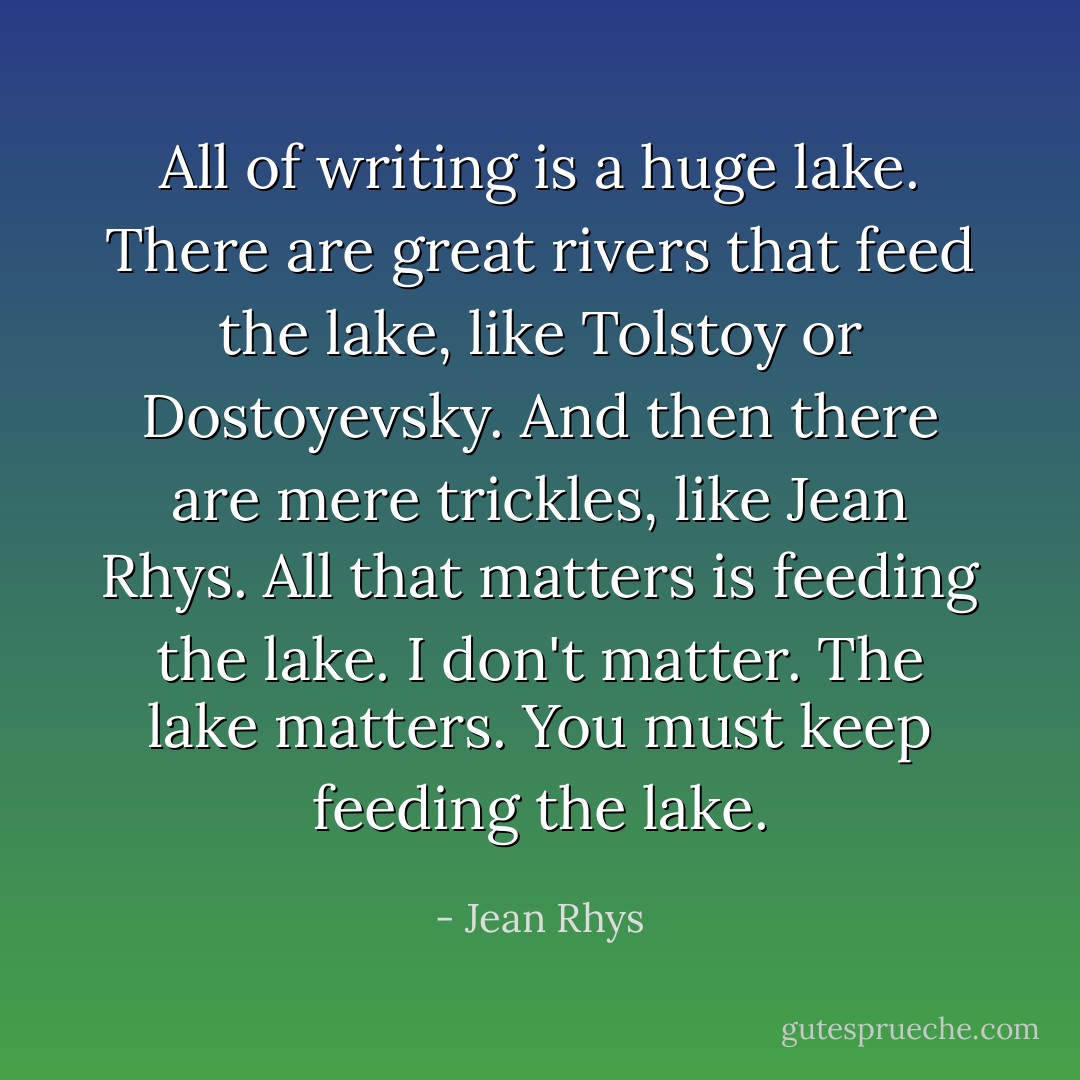 All of writing is a huge lake. There are great rivers that feed the lake, like Tolstoy or Dostoyevsky. And then there are mere trickles, like Jean Rhys. All that matters is feeding the lake. I don't matter. The lake matters. You must keep feeding the lake. - Jean Rhys
