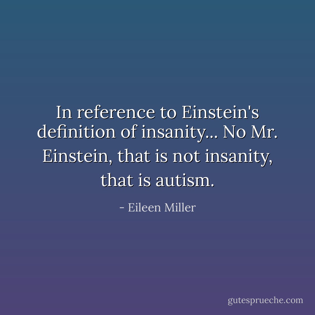 In reference to Einstein's definition of insanity...<br />No Mr. Einstein, that is not insanity, that is autism. - Eileen Miller