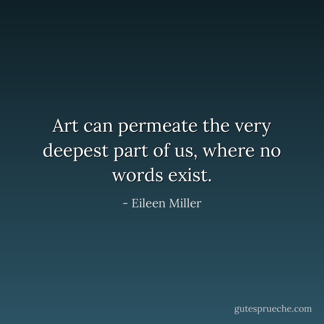 Art can permeate the very deepest part of us, where no words exist. - Eileen Miller