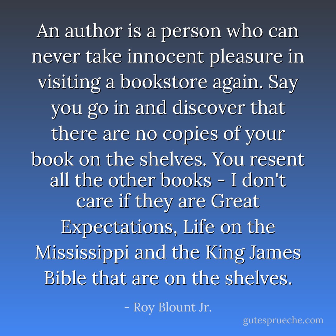 An author is a person who can never take innocent pleasure in visiting a bookstore again. Say you go in and discover that there are no copies of your book on the shelves. You resent all the other books - I don't care if they are Great Expectations, Life on the Mississippi and the King James Bible that are on the shelves. - Roy Blount Jr.