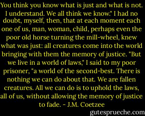 You think you know what is just and what is not. I understand. We all think we know." I had no doubt, myself, then, that at each moment each one of us, man, woman, child, perhaps even the poor old horse turning the mill-wheel, knew what was just: all creatures come into the world bringing with them the memory of justice. "But we live in a world of laws," I said to my poor prisoner, "a world of the second-best. There is nothing we can do about that. We are fallen creatures. All we can do is to uphold the laws, all of us, without allowing the memory of justice to fade. - J.M. Coetzee