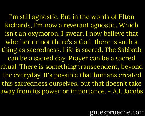 I'm still agnostic. But in the words of Elton Richards, I'm now a reverant agnostic. Which isn't an oxymoron, I swear. I now believe that whether or not there's a God, there is such a thing as sacredness. Life is sacred. The Sabbath can be a sacred day. Prayer can be a sacred ritual. There is something transcendent, beyond the everyday. It's possible that humans created this sacredness ourselves, but that doesn't take away from its power or importance. - A.J. Jacobs