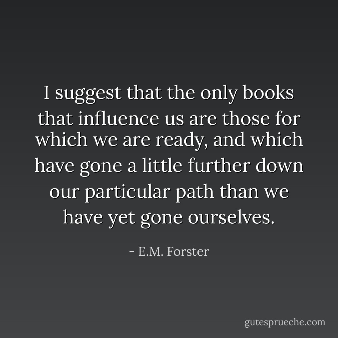 I suggest that the only books that influence us are those for which we are ready, and which have gone a little further down our particular path than we have yet gone ourselves. - E.M. Forster