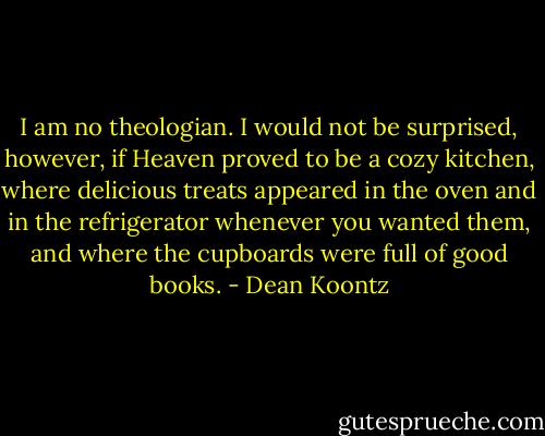 I am no theologian. I would not be surprised, however, if Heaven proved to be a cozy kitchen, where delicious treats appeared in the oven and in the refrigerator whenever you wanted them, and where the cupboards were full of good books. - Dean Koontz
