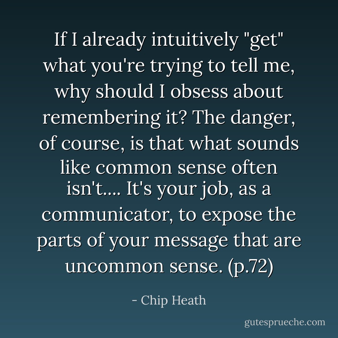 If I already intuitively "get" what you're trying to tell me, why should I obsess about remembering it? The danger, of course, is that what sounds like common sense often isn't.... It's your job, as a communicator, to expose the parts of your message that are uncommon sense.<br />(p.72) - Chip Heath