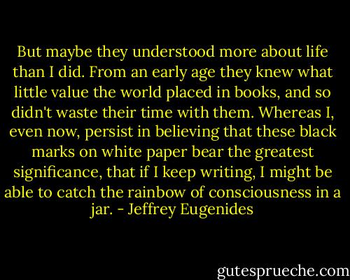 But maybe they understood more about life than I did. From an early age they knew what little value the world placed in books, and so didn't waste their time with them. Whereas I, even now, persist in believing that these black marks on white paper bear the greatest significance, that if I keep writing, I might be able to catch the rainbow of consciousness in a jar. - Jeffrey Eugenides