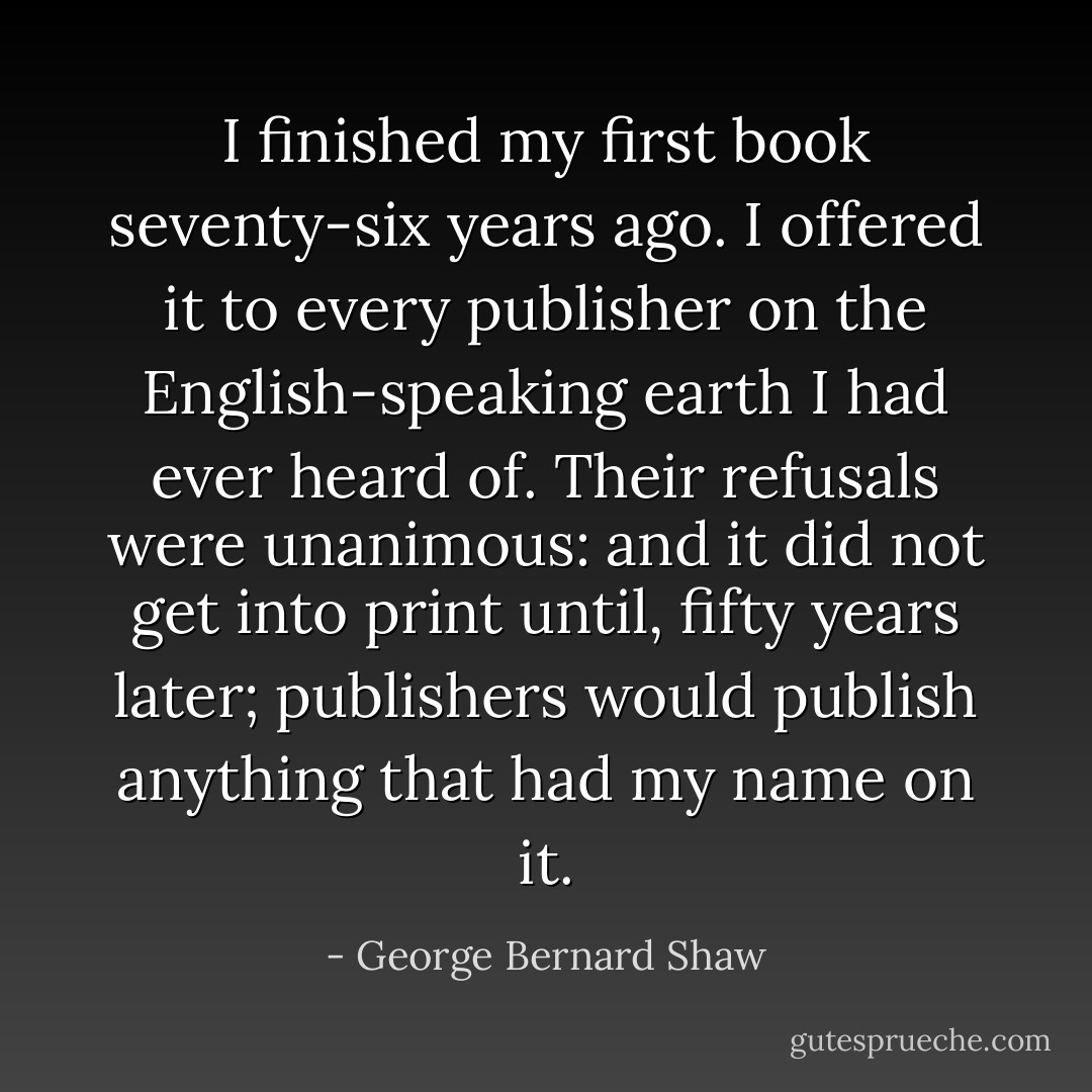 I finished my first book seventy-six years ago. I offered it to every publisher on the English-speaking earth I had ever heard of. Their refusals were unanimous: and it did not get into print until, fifty years later; publishers would publish anything that had my name on it. - George Bernard Shaw