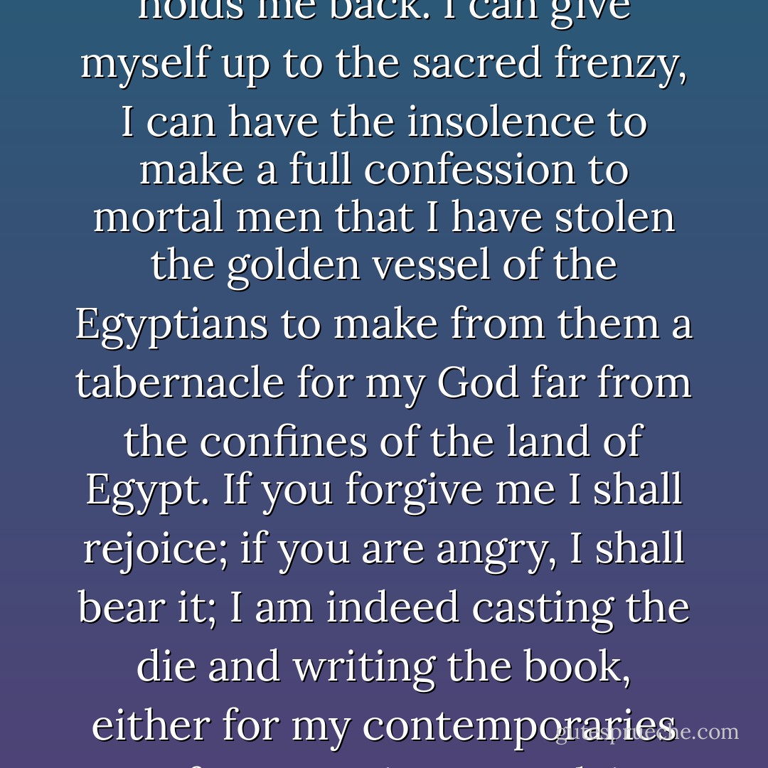Now because 18 months ago the first dawn, 3 months ago broad daylight but a very few days ago the full sun of the most highly remarkable spectacle has risen — nothing holds me back. I can give myself up to the sacred frenzy, I can have the insolence to make a full confession to mortal men that I have stolen the golden vessel of the Egyptians to make from them a tabernacle for my God far from the confines of the land of Egypt. If you forgive me I shall rejoice; if you are angry, I shall bear it; I am indeed casting the die and writing the book, either for my contemporaries or for posterity to read, it matters not which: let the book await its reader for a hundred years; God himself has waited six thousand years for his work to be seen. - Johannes Kepler