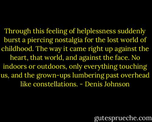 Through this feeling of helplessness suddenly burst a piercing nostalgia for the lost world of childhood. The way it came right up against the heart, that world, and against the face. No indoors or outdoors, only everything touching us, and the grown-ups lumbering past overhead like constellations. - Denis Johnson