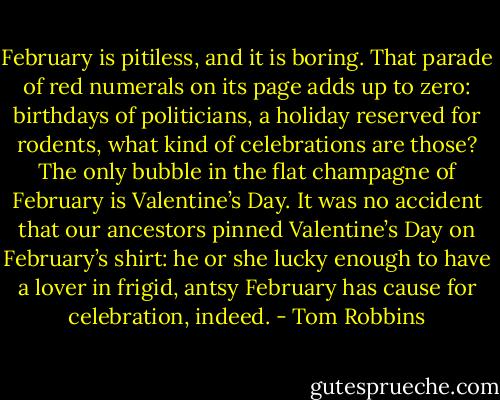 February is pitiless, and it is boring. That parade of red numerals on its page adds up to zero: birthdays of politicians, a holiday reserved for rodents, what kind of celebrations are those? The only bubble in the flat champagne of February is Valentine’s Day. It was no accident that our ancestors pinned Valentine’s Day on February’s shirt: he or she lucky enough to have a lover in frigid, antsy February has cause for celebration, indeed. - Tom Robbins