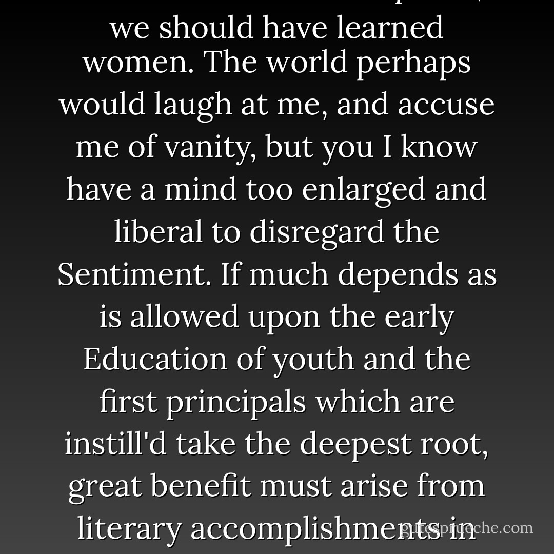 If we mean to have Heroes, Statesmen and Philosophers, we should have learned women. The world perhaps would laugh at me, and accuse me of vanity, but you I know have a mind too enlarged and liberal to disregard the Sentiment. If much depends as is allowed upon the early Education of youth and the first principals which are instill'd take the deepest root, great benefit must arise from literary accomplishments in women.  - Abigail Adams