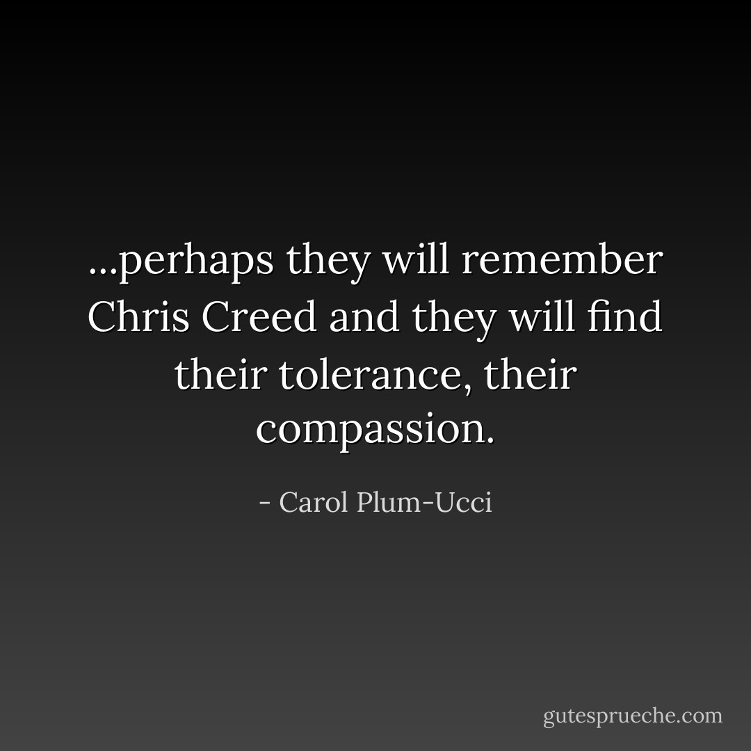 ...perhaps they will remember Chris Creed and they will find their tolerance, their compassion. - Carol Plum-Ucci