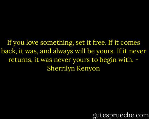 If you love something, set it free. If it comes back, it was, and always will be yours. If it never returns, it was never yours to begin with. - Sherrilyn Kenyon