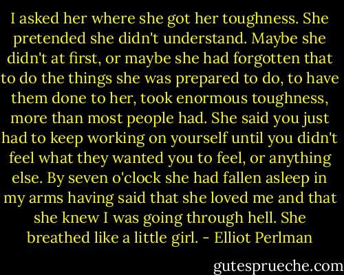 I asked her where she got her toughness. She pretended she didn't understand. Maybe she didn't at first, or maybe she had forgotten that to do the things she was prepared to do, to have them done to her, took enormous toughness, more than most people had. She said you just had to keep working on yourself until you didn't feel what they wanted you to feel, or anything else. By seven o'clock she had fallen asleep in my arms having said that she loved me and that she knew I was going through hell. She breathed like a little girl. - Elliot Perlman