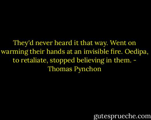 They'd never heard it that way. Went on warming their hands at an invisible fire. Oedipa, to retaliate, stopped believing in them. - Thomas Pynchon